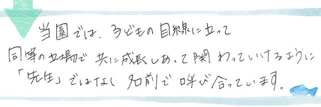 当園では、子供の目線に立って同等の立場で共に成長しあって関わっていけるように「先生」ではなく名前で呼び合っています。